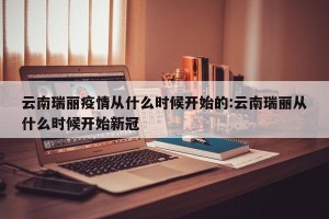 云南瑞丽疫情从什么时候开始的:云南瑞丽从什么时候开始新冠