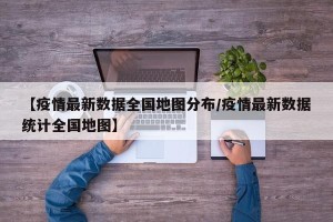 【疫情最新数据全国地图分布/疫情最新数据统计全国地图】