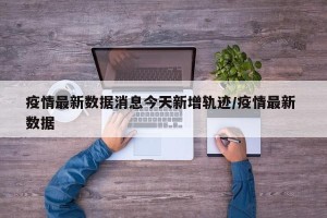 疫情最新数据消息今天新增轨迹/疫情最新 数据
