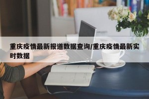 重庆疫情最新报道数据查询/重庆疫情最新实时数据