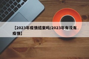 【2023年疫情结束吗/2023年有没有疫情】