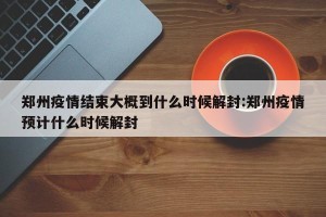 郑州疫情结束大概到什么时候解封:郑州疫情预计什么时候解封