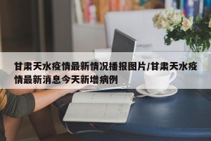 甘肃天水疫情最新情况播报图片/甘肃天水疫情最新消息今天新增病例