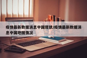 疫情最新数据消息中国现状/疫情最新数据消息中国地图情况