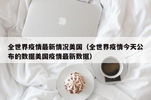 全世界疫情最新情况美国（全世界疫情今天公布的数据美国疫情最新数据）