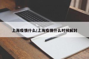 上海疫情什么/上海疫情什么时候解封