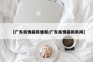 【广东疫情最新播报/广东疫情最新新闻】