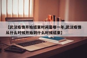 【武汉疫情开始结束时间是哪一年,武汉疫情从什么时候开始到什么时候结束】