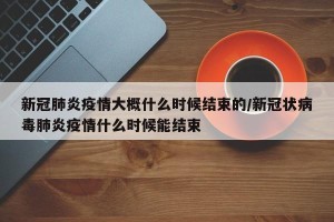 新冠肺炎疫情大概什么时候结束的/新冠状病毒肺炎疫情什么时候能结束