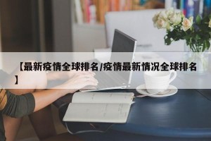 【最新疫情全球排名/疫情最新情况全球排名】