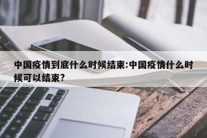 中国疫情到底什么时候结束:中国疫情什么时候可以结束?