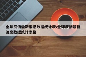 全球疫情最新消息数据统计表:全球疫情最新消息数据统计表格