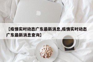 【疫情实时动态广东最新消息,疫情实时动态广东最新消息查询】