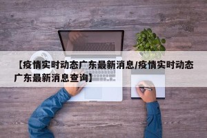 【疫情实时动态广东最新消息/疫情实时动态广东最新消息查询】