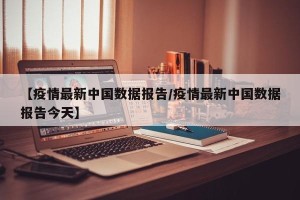 【疫情最新中国数据报告/疫情最新中国数据报告今天】