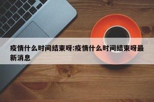疫情什么时间结束呀:疫情什么时间结束呀最新消息