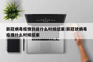 新冠病毒疫情到底什么时候结束:新冠状病毒疫情什么时候结束