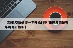 【新冠疫情是哪一年开始的啊/新冠疫情是哪年哪月开始的】