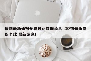 疫情最新通报全球最新数据消息（疫情最新情况全球 最新消息）