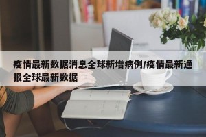 疫情最新数据消息全球新增病例/疫情最新通报全球最新数据