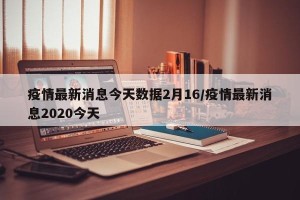 疫情最新消息今天数据2月16/疫情最新消息2020今天