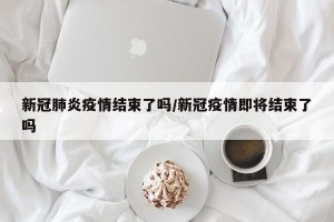 新冠肺炎疫情结束了吗/新冠疫情即将结束了吗