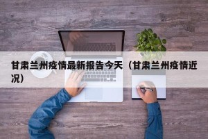 甘肃兰州疫情最新报告今天（甘肃兰州疫情近况）