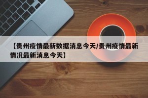 【贵州疫情最新数据消息今天/贵州疫情最新情况最新消息今天】