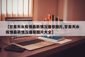 【甘肃天水疫情最新情况播报图片,甘肃天水疫情最新情况播报图片大全】