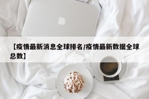 【疫情最新消息全球排名/疫情最新数据全球总数】