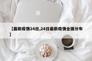 【最新疫情24日,24日最新疫情全国分布】