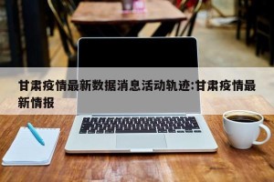 甘肃疫情最新数据消息活动轨迹:甘肃疫情最新情报