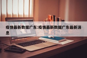 疫情最新数据广东:疫情最新数据广东最新消息