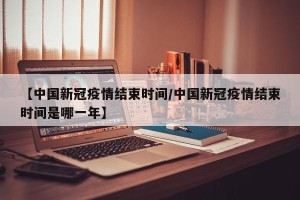 【中国新冠疫情结束时间/中国新冠疫情结束时间是哪一年】