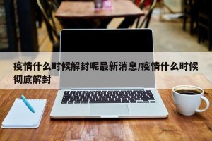 疫情什么时候解封呢最新消息/疫情什么时候彻底解封