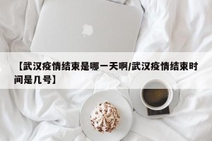 【武汉疫情结束是哪一天啊/武汉疫情结束时间是几号】