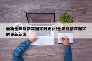 最新全球疫情数据实时更新/全球疫情数据实时更新新浪