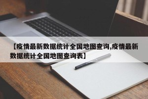 【疫情最新数据统计全国地图查询,疫情最新数据统计全国地图查询表】