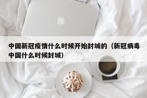 中国新冠疫情什么时候开始封城的（新冠病毒中国什么时候封城）