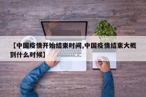 【中国疫情开始结束时间,中国疫情结束大概到什么时候】