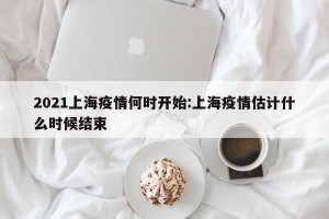 2021上海疫情何时开始:上海疫情估计什么时候结束