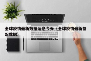 全球疫情最新数据消息今天（全球疫情最新情况数据）
