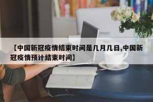 【中国新冠疫情结束时间是几月几日,中国新冠疫情预计结束时间】