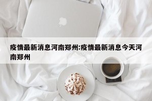 疫情最新消息河南郑州:疫情最新消息今天河南郑州