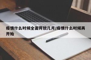 疫情什么时候全面开放几月/疫情什么时候再开始
