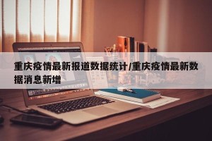 重庆疫情最新报道数据统计/重庆疫情最新数据消息新增