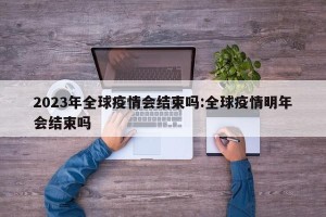 2023年全球疫情会结束吗:全球疫情明年会结束吗