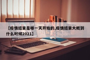 【疫情结束是哪一天开始的,疫情结束大概到什么时候2021】