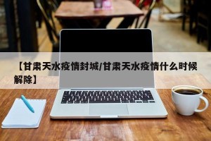 【甘肃天水疫情封城/甘肃天水疫情什么时候解除】