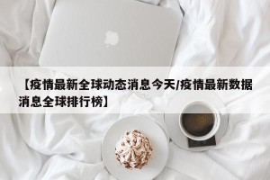 【疫情最新全球动态消息今天/疫情最新数据消息全球排行榜】